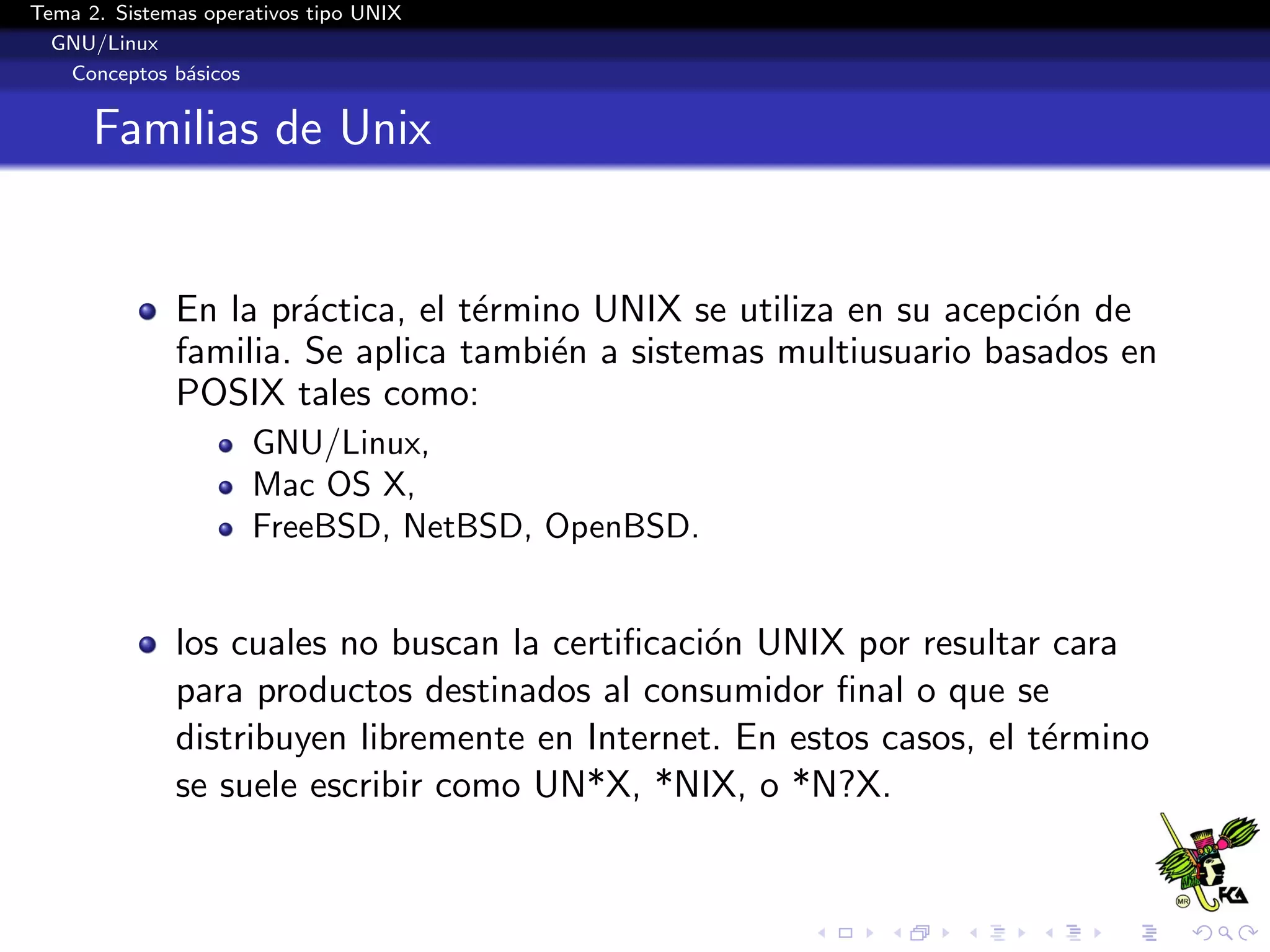 Tema 2. Sistemas operativos tipo UNIX
  GNU/Linux
   Conceptos b´sicos
               a


      Familias de Unix


              En la pr´ctica, el t´rmino UNIX se utiliza en su acepci´n de
                       a          e                                  o
              familia. Se aplica tambi´n a sistemas multiusuario basados en
                                       e
              POSIX tales como:
                      GNU/Linux,
                      Mac OS X,
                      FreeBSD, NetBSD, OpenBSD.


              los cuales no buscan la certiﬁcaci´n UNIX por resultar cara
                                                o
              para productos destinados al consumidor ﬁnal o que se
              distribuyen libremente en Internet. En estos casos, el t´rmino
                                                                      e
              se suele escribir como UN*X, *NIX, o *N?X.
 