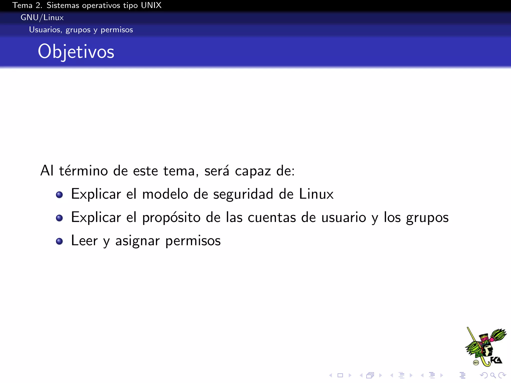 Tema 2. Sistemas operativos tipo UNIX
  GNU/Linux
   Usuarios, grupos y permisos


      Objetivos




      Al t´rmino de este tema, ser´ capaz de:
          e                       a
              Explicar el modelo de seguridad de Linux
              Explicar el prop´sito de las cuentas de usuario y los grupos
                              o
              Leer y asignar permisos
 