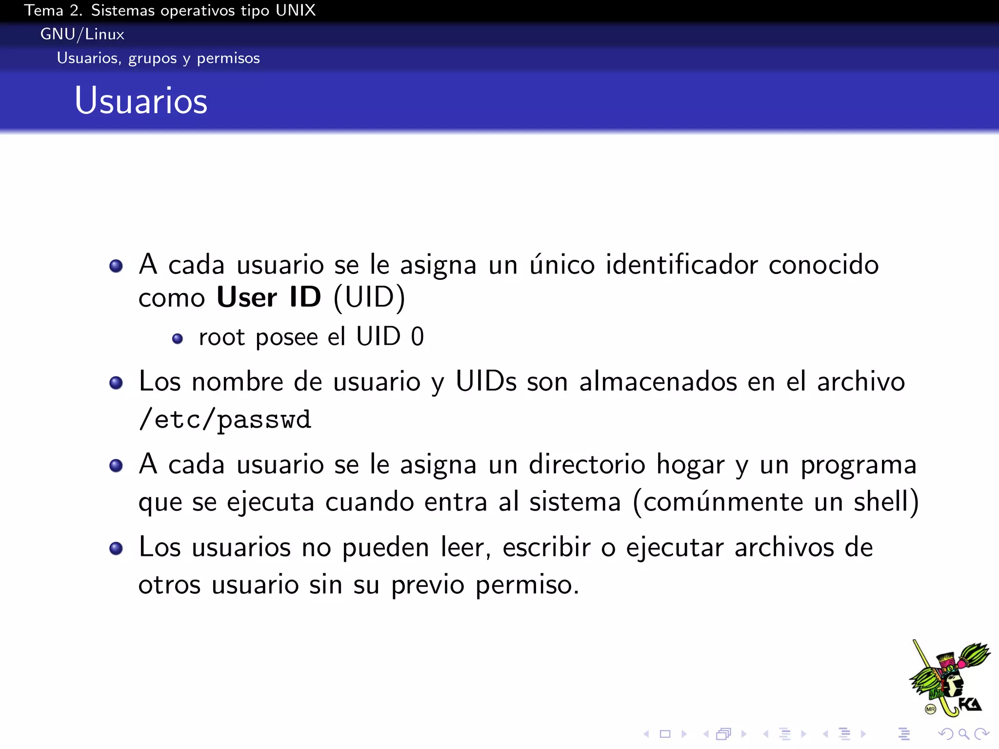 Tema 2. Sistemas operativos tipo UNIX
  GNU/Linux
   Usuarios, grupos y permisos


      Usuarios



              A cada usuario se le asigna un unico identiﬁcador conocido
                                             ´
              como User ID (UID)
                      root posee el UID 0
              Los nombre de usuario y UIDs son almacenados en el archivo
              /etc/passwd
              A cada usuario se le asigna un directorio hogar y un programa
              que se ejecuta cuando entra al sistema (com´nmente un shell)
                                                           u
              Los usuarios no pueden leer, escribir o ejecutar archivos de
              otros usuario sin su previo permiso.
 