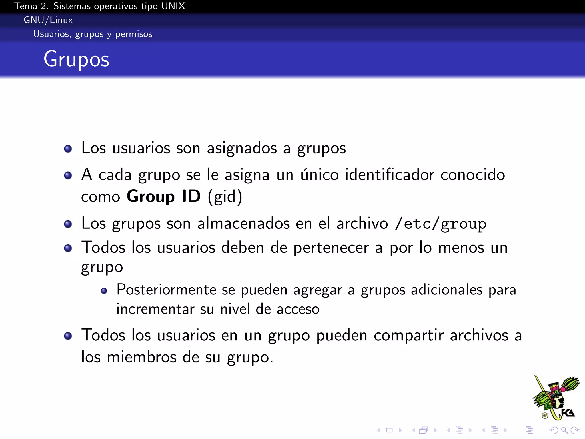 Tema 2. Sistemas operativos tipo UNIX
  GNU/Linux
   Usuarios, grupos y permisos


      Grupos


              Los usuarios son asignados a grupos
              A cada grupo se le asigna un unico identiﬁcador conocido
                                           ´
              como Group ID (gid)
              Los grupos son almacenados en el archivo /etc/group
              Todos los usuarios deben de pertenecer a por lo menos un
              grupo
                      Posteriormente se pueden agregar a grupos adicionales para
                      incrementar su nivel de acceso
              Todos los usuarios en un grupo pueden compartir archivos a
              los miembros de su grupo.
 