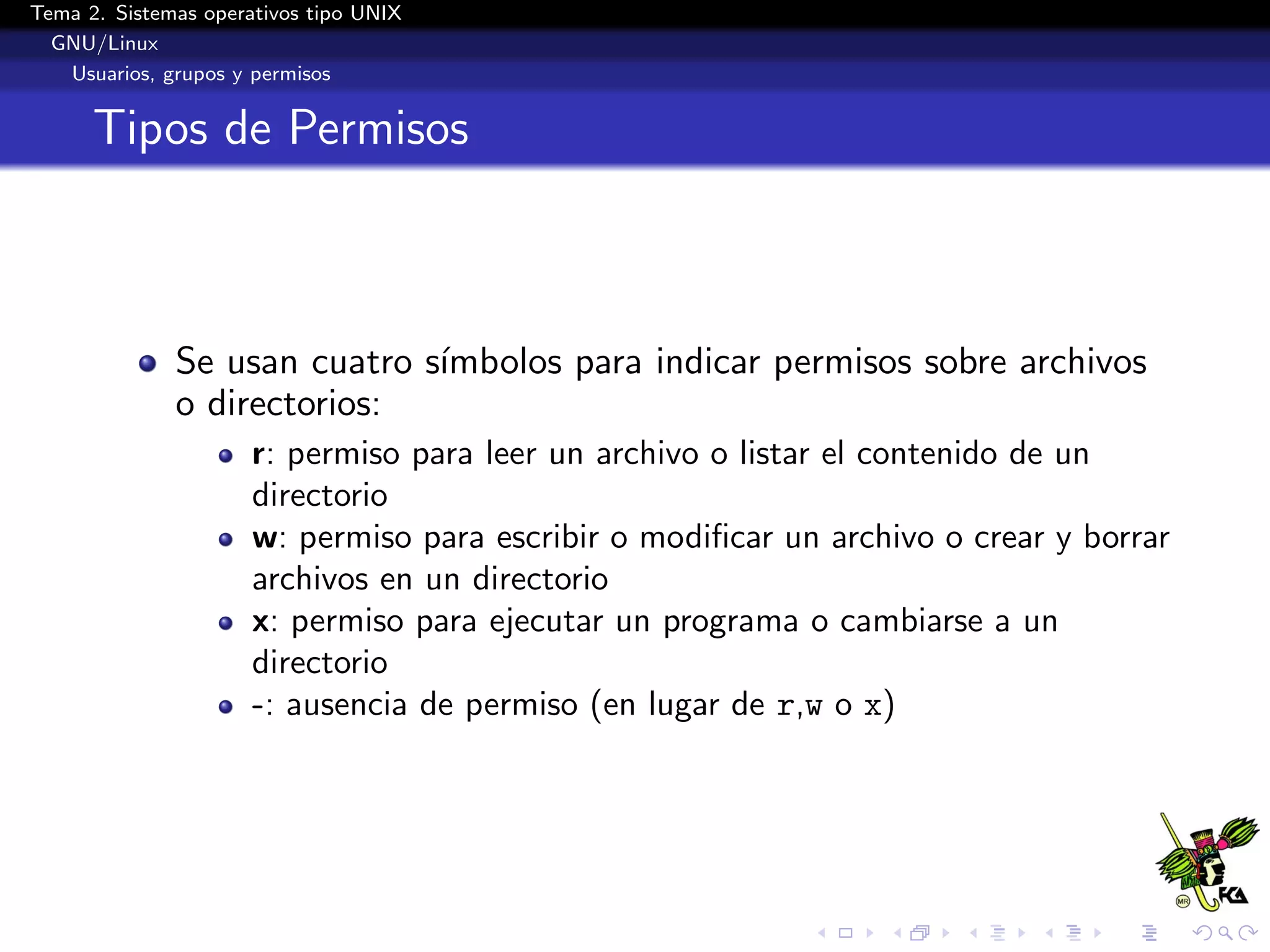 Tema 2. Sistemas operativos tipo UNIX
  GNU/Linux
   Usuarios, grupos y permisos


      Tipos de Permisos



              Se usan cuatro s´
                              ımbolos para indicar permisos sobre archivos
              o directorios:
                      r: permiso para leer un archivo o listar el contenido de un
                      directorio
                      w: permiso para escribir o modiﬁcar un archivo o crear y borrar
                      archivos en un directorio
                      x: permiso para ejecutar un programa o cambiarse a un
                      directorio
                      -: ausencia de permiso (en lugar de r,w o x)
 