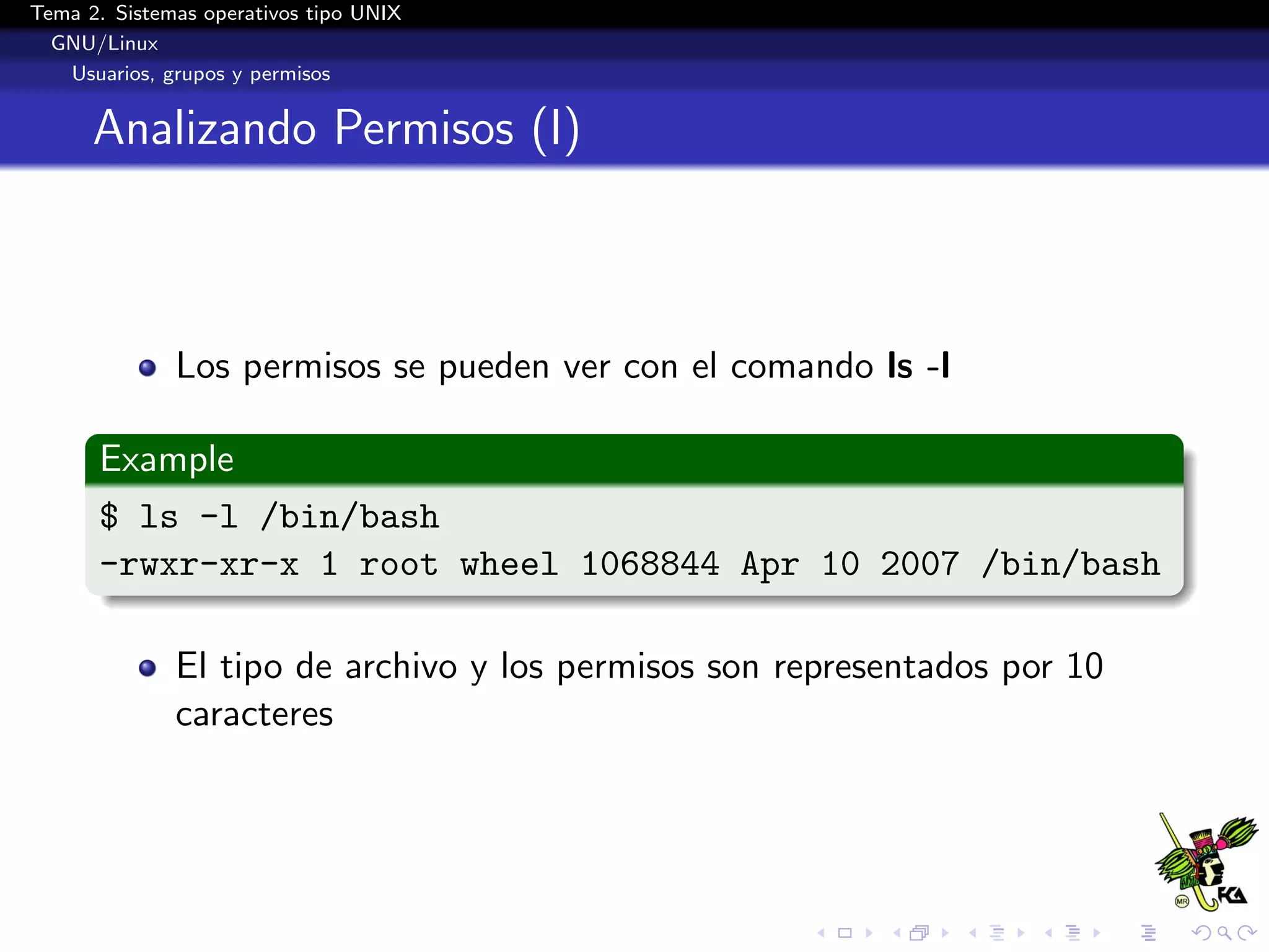 Tema 2. Sistemas operativos tipo UNIX
  GNU/Linux
   Usuarios, grupos y permisos


      Analizando Permisos (I)



              Los permisos se pueden ver con el comando ls -l

      Example
      $ ls -l /bin/bash
      -rwxr-xr-x 1 root wheel 1068844 Apr 10 2007 /bin/bash

              El tipo de archivo y los permisos son representados por 10
              caracteres
 
