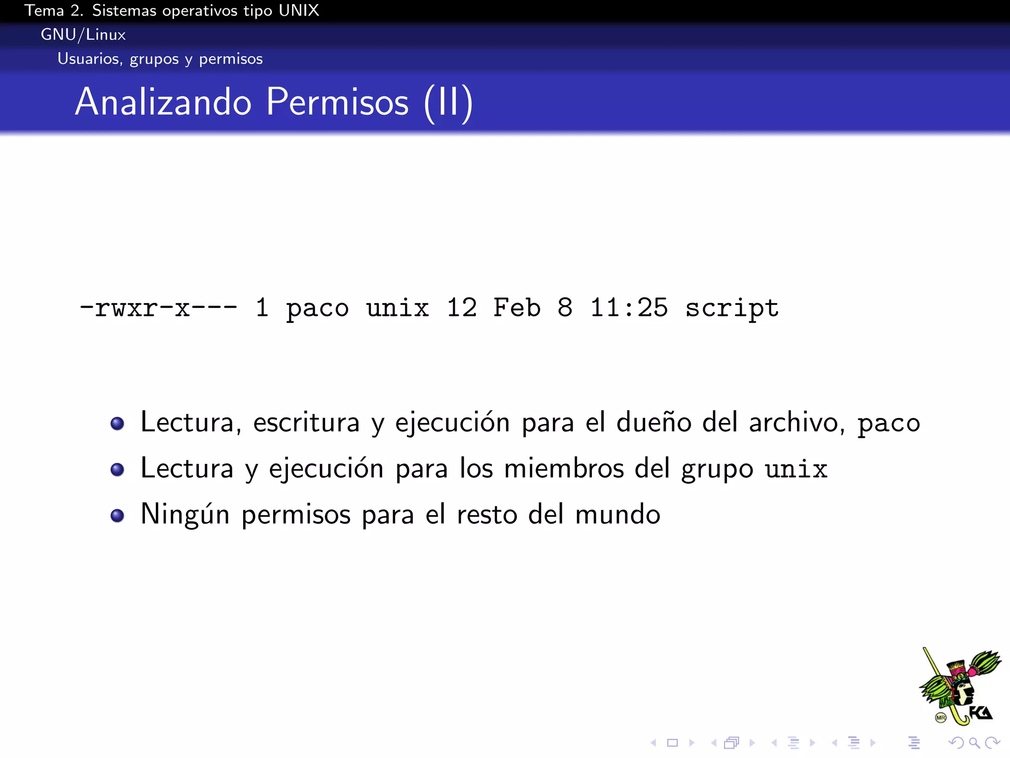 Tema 2. Sistemas operativos tipo UNIX
  GNU/Linux
   Usuarios, grupos y permisos


      Analizando Permisos (II)




      -rwxr-x--- 1 paco unix 12 Feb 8 11:25 script


              Lectura, escritura y ejecuci´n para el due˜o del archivo, paco
                                          o             n
              Lectura y ejecuci´n para los miembros del grupo unix
                               o
              Ning´n permisos para el resto del mundo
                  u
 