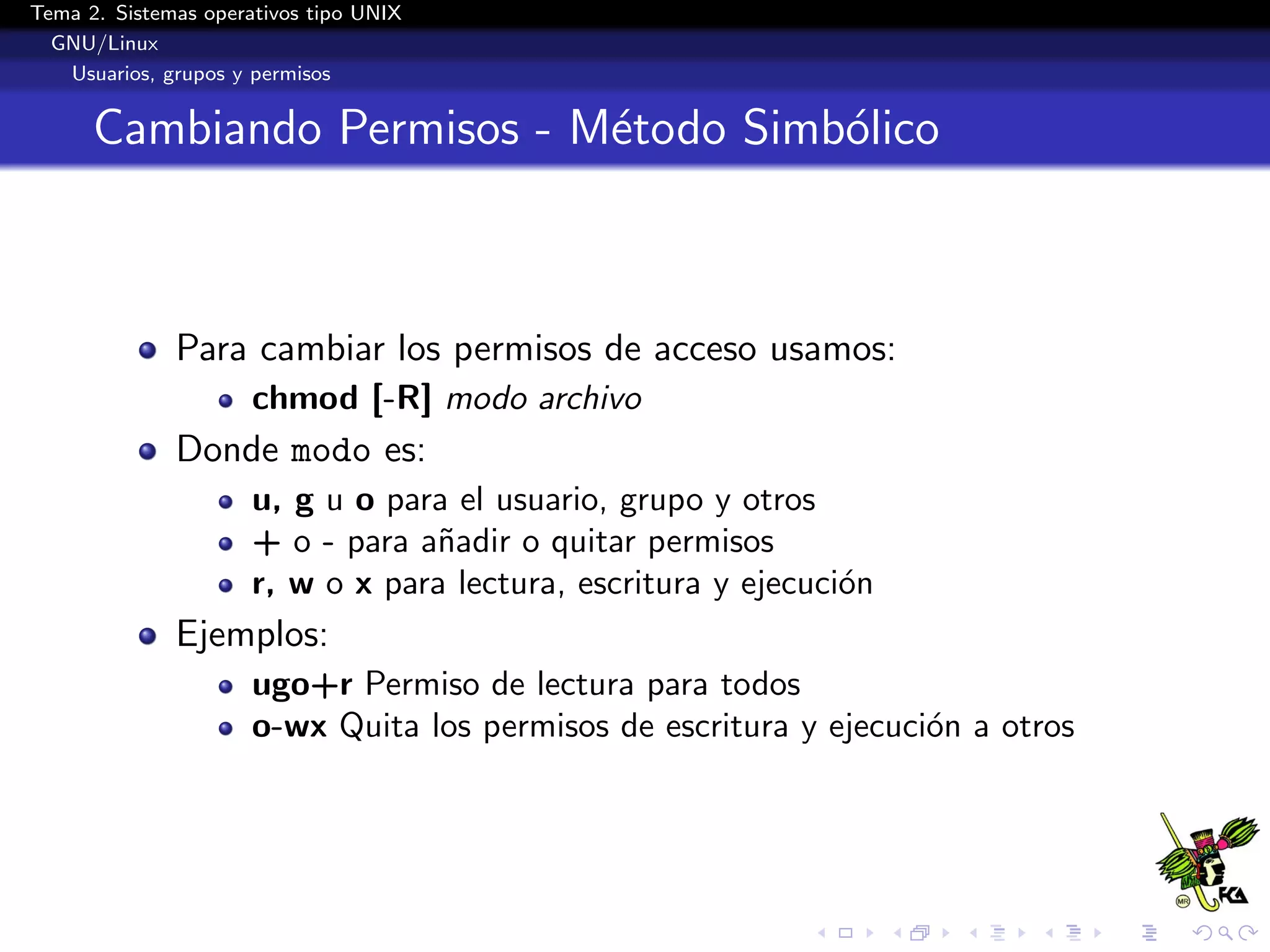 Tema 2. Sistemas operativos tipo UNIX
  GNU/Linux
   Usuarios, grupos y permisos


      Cambiando Permisos - M´todo Simb´lico
                            e         o



              Para cambiar los permisos de acceso usamos:
                      chmod [-R] modo archivo
              Donde modo es:
                      u, g u o para el usuario, grupo y otros
                      + o - para a˜adir o quitar permisos
                                  n
                      r, w o x para lectura, escritura y ejecuci´n
                                                                o
              Ejemplos:
                      ugo+r Permiso de lectura para todos
                      o-wx Quita los permisos de escritura y ejecuci´n a otros
                                                                    o
 