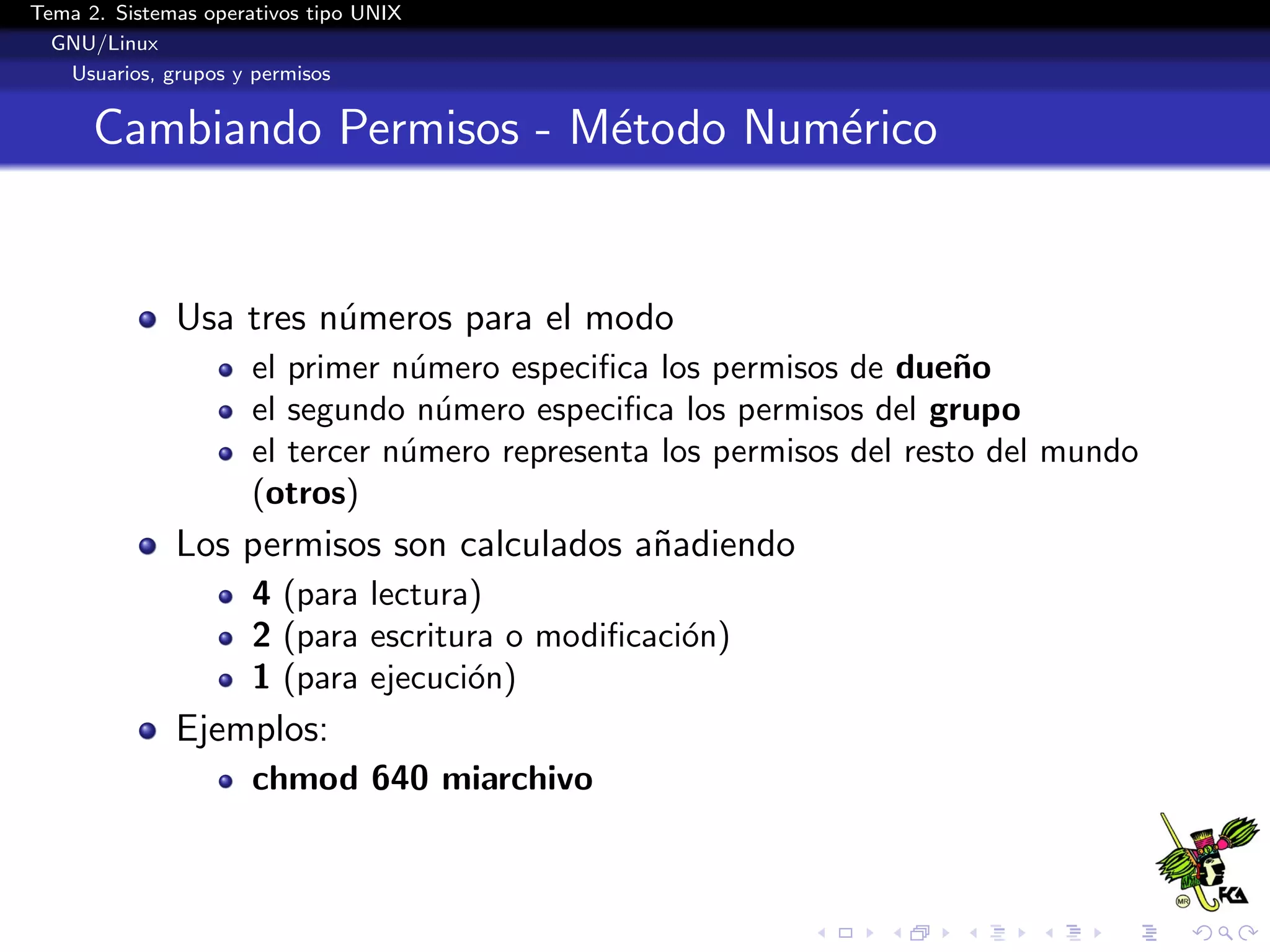 Tema 2. Sistemas operativos tipo UNIX
  GNU/Linux
   Usuarios, grupos y permisos


      Cambiando Permisos - M´todo Num´rico
                            e        e


              Usa tres n´meros para el modo
                        u
                      el primer n´mero especiﬁca los permisos de due˜o
                                  u                                    n
                      el segundo n´mero especiﬁca los permisos del grupo
                                    u
                      el tercer n´mero representa los permisos del resto del mundo
                                 u
                      (otros)
              Los permisos son calculados a˜adiendo
                                           n
                      4 (para lectura)
                      2 (para escritura o modiﬁcaci´n)
                                                   o
                      1 (para ejecuci´n)
                                     o
              Ejemplos:
                      chmod 640 miarchivo
 