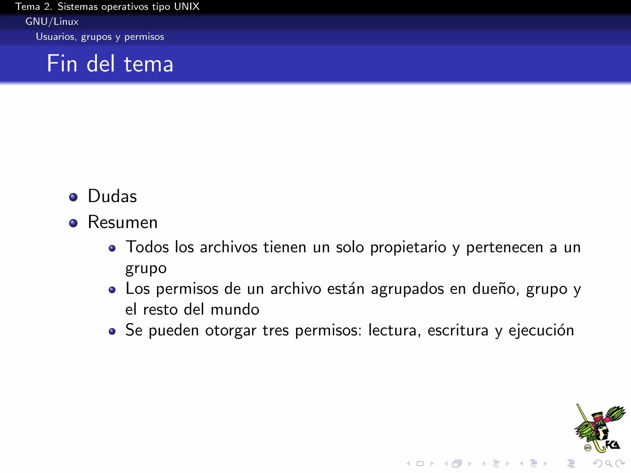 Tema 2. Sistemas operativos tipo UNIX
  GNU/Linux
   Usuarios, grupos y permisos


      Fin del tema




              Dudas
              Resumen
                      Todos los archivos tienen un solo propietario y pertenecen a un
                      grupo
                      Los permisos de un archivo est´n agrupados en due˜o, grupo y
                                                     a                    n
                      el resto del mundo
                      Se pueden otorgar tres permisos: lectura, escritura y ejecuci´n
                                                                                   o
 