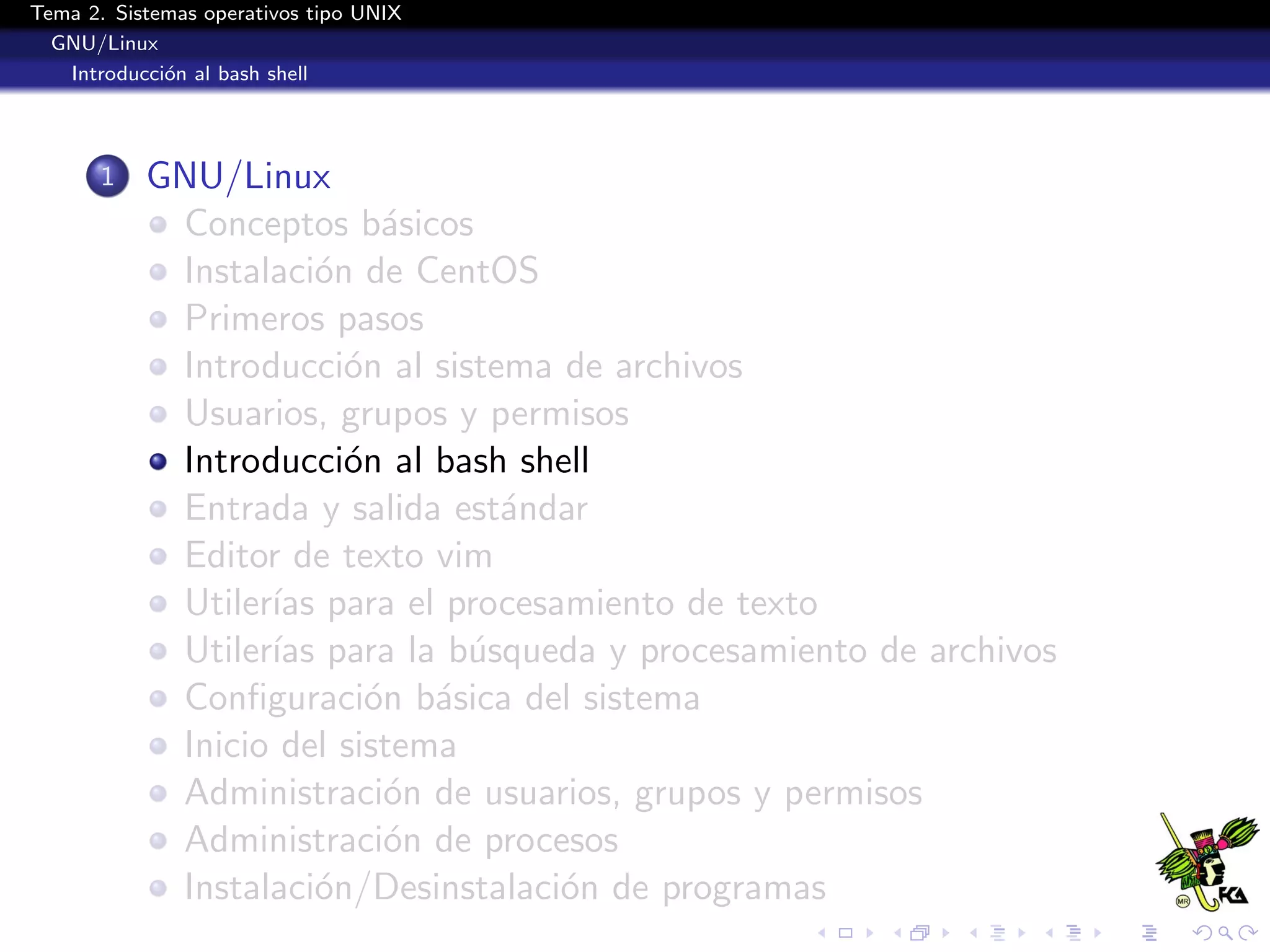 Tema 2. Sistemas operativos tipo UNIX
  GNU/Linux
   Introducci´n al bash shell
             o




       1   GNU/Linux
            Conceptos b´sicos
                           a
            Instalaci´n de CentOS
                      o
            Primeros pasos
            Introducci´n al sistema de archivos
                        o
            Usuarios, grupos y permisos
            Introducci´n al bash shell
                        o
            Entrada y salida est´ndar
                                 a
            Editor de texto vim
            Utiler´ para el procesamiento de texto
                  ıas
            Utiler´ para la b´squeda y procesamiento de archivos
                  ıas          u
            Conﬁguraci´n b´sica del sistema
                          o a
            Inicio del sistema
            Administraci´n de usuarios, grupos y permisos
                           o
            Administraci´n de procesos
                           o
            Instalaci´n/Desinstalaci´n de programas
                      o             o
 