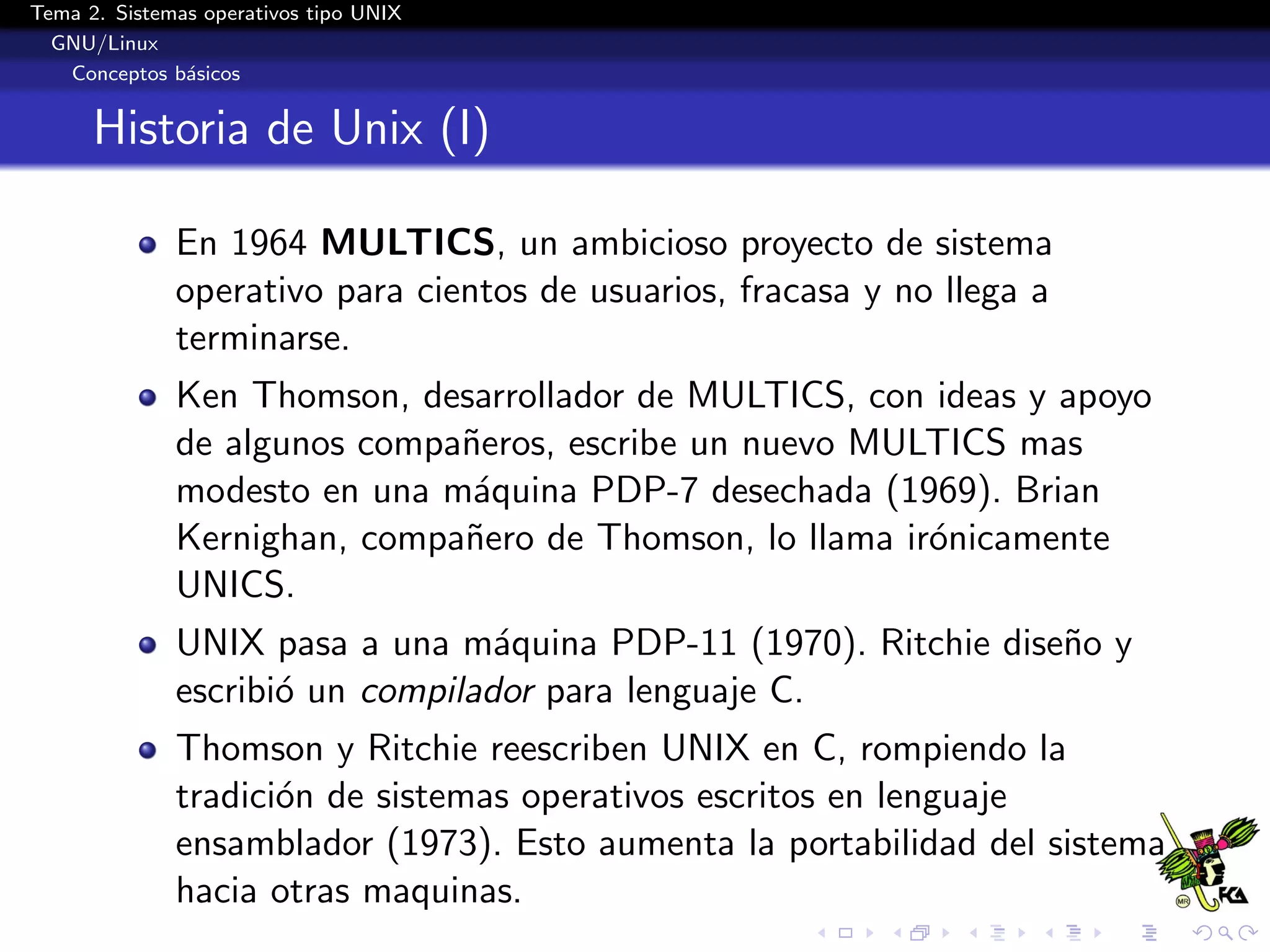 Tema 2. Sistemas operativos tipo UNIX
  GNU/Linux
   Conceptos b´sicos
               a


      Historia de Unix (I)

              En 1964 MULTICS, un ambicioso proyecto de sistema
              operativo para cientos de usuarios, fracasa y no llega a
              terminarse.
              Ken Thomson, desarrollador de MULTICS, con ideas y apoyo
              de algunos compa˜eros, escribe un nuevo MULTICS mas
                              n
              modesto en una m´quina PDP-7 desechada (1969). Brian
                               a
              Kernighan, compa˜ero de Thomson, lo llama ir´nicamente
                              n                           o
              UNICS.
              UNIX pasa a una m´quina PDP-11 (1970). Ritchie dise˜o y
                                  a                              n
              escribi´ un compilador para lenguaje C.
                     o
              Thomson y Ritchie reescriben UNIX en C, rompiendo la
              tradici´n de sistemas operativos escritos en lenguaje
                     o
              ensamblador (1973). Esto aumenta la portabilidad del sistema
              hacia otras maquinas.
 