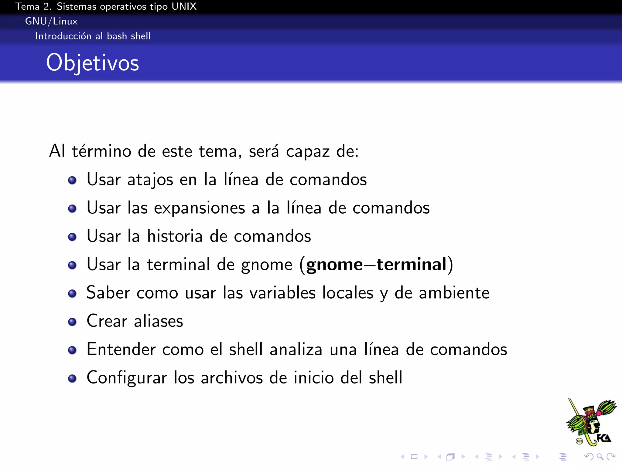 Tema 2. Sistemas operativos tipo UNIX
  GNU/Linux
   Introducci´n al bash shell
             o


      Objetivos


      Al t´rmino de este tema, ser´ capaz de:
          e                       a
              Usar atajos en la l´
                                 ınea de comandos
              Usar las expansiones a la l´
                                         ınea de comandos
              Usar la historia de comandos
              Usar la terminal de gnome (gnome−terminal)
              Saber como usar las variables locales y de ambiente
              Crear aliases
              Entender como el shell analiza una l´
                                                  ınea de comandos
              Conﬁgurar los archivos de inicio del shell
 