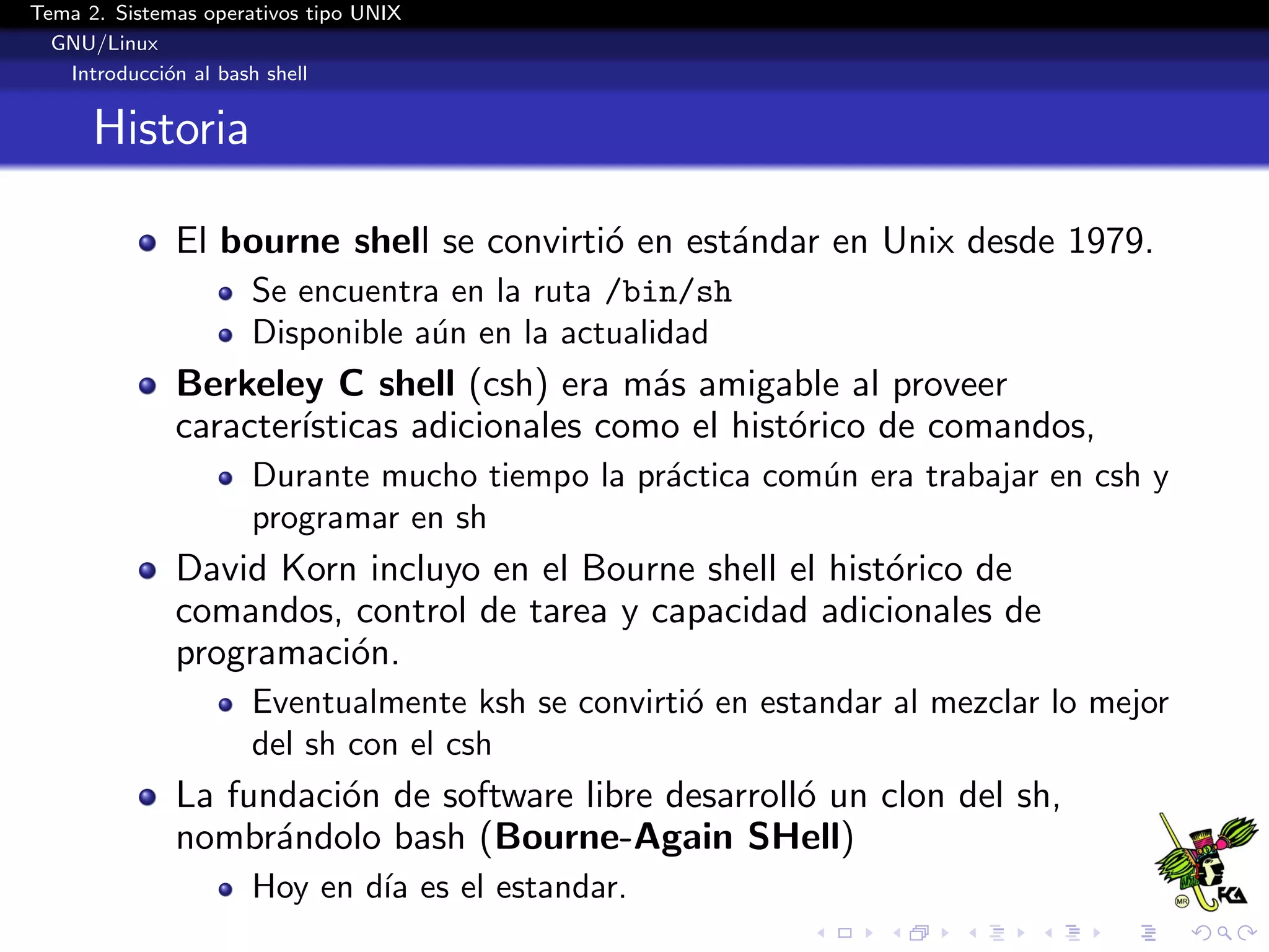 Tema 2. Sistemas operativos tipo UNIX
  GNU/Linux
   Introducci´n al bash shell
             o


      Historia

              El bourne shell se convirti´ en est´ndar en Unix desde 1979.
                                         o       a
                      Se encuentra en la ruta /bin/sh
                      Disponible a´n en la actualidad
                                  u
              Berkeley C shell (csh) era m´s amigable al proveer
                                             a
              caracter´
                      ısticas adicionales como el hist´rico de comandos,
                                                      o
                      Durante mucho tiempo la pr´ctica com´n era trabajar en csh y
                                                a         u
                      programar en sh
              David Korn incluyo en el Bourne shell el hist´rico de
                                                           o
              comandos, control de tarea y capacidad adicionales de
              programaci´n.
                        o
                      Eventualmente ksh se convirti´ en estandar al mezclar lo mejor
                                                   o
                      del sh con el csh
              La fundaci´n de software libre desarroll´ un clon del sh,
                        o                             o
              nombr´ndolo bash (Bourne-Again SHell)
                    a
                      Hoy en d´ es el estandar.
                              ıa
 