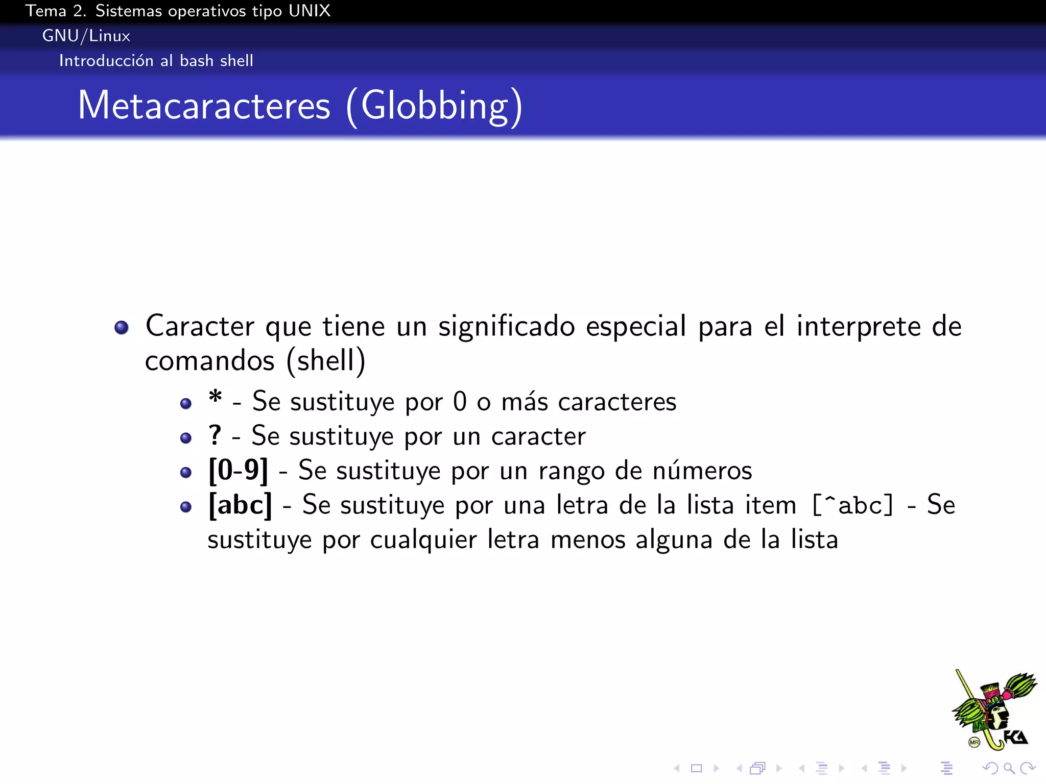 Tema 2. Sistemas operativos tipo UNIX
  GNU/Linux
   Introducci´n al bash shell
             o


      Metacaracteres (Globbing)




              Caracter que tiene un signiﬁcado especial para el interprete de
              comandos (shell)
                      * - Se sustituye por 0 o m´s caracteres
                                                  a
                      ? - Se sustituye por un caracter
                      [0-9] - Se sustituye por un rango de n´meros
                                                             u
                      [abc] - Se sustituye por una letra de la lista item [^abc] - Se
                      sustituye por cualquier letra menos alguna de la lista
 