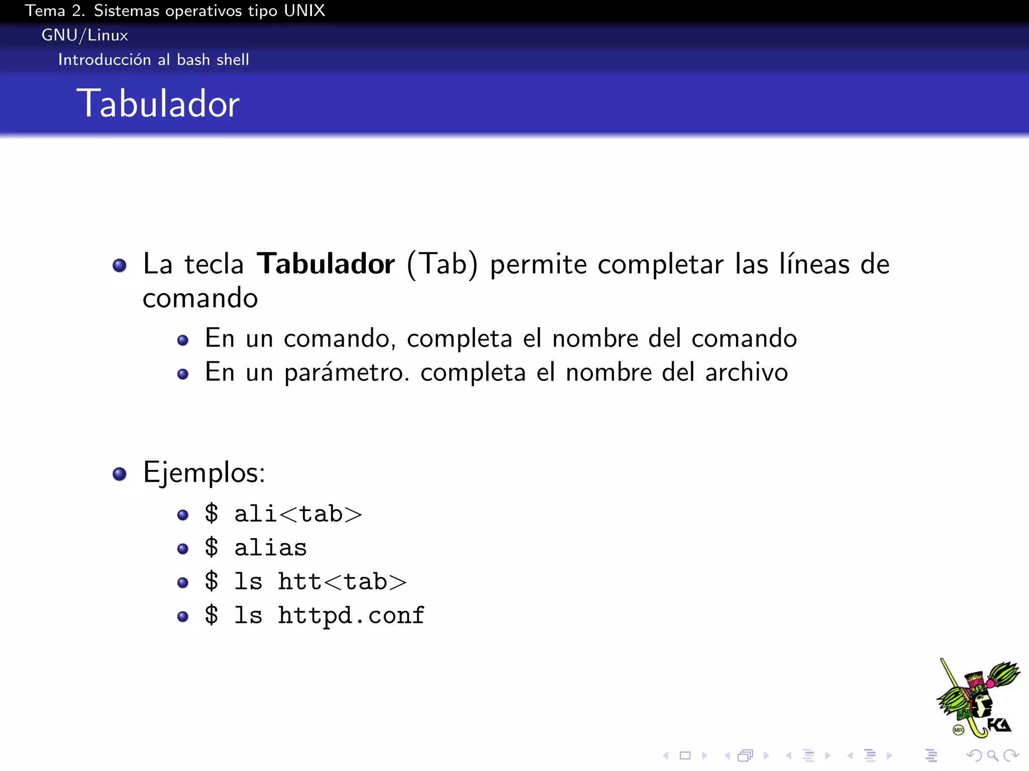 Tema 2. Sistemas operativos tipo UNIX
  GNU/Linux
   Introducci´n al bash shell
             o


      Tabulador


              La tecla Tabulador (Tab) permite completar las l´
                                                              ıneas de
              comando
                      En un comando, completa el nombre del comando
                      En un par´metro. completa el nombre del archivo
                               a


              Ejemplos:
                      $   ali<tab>
                      $   alias
                      $   ls htt<tab>
                      $   ls httpd.conf
 