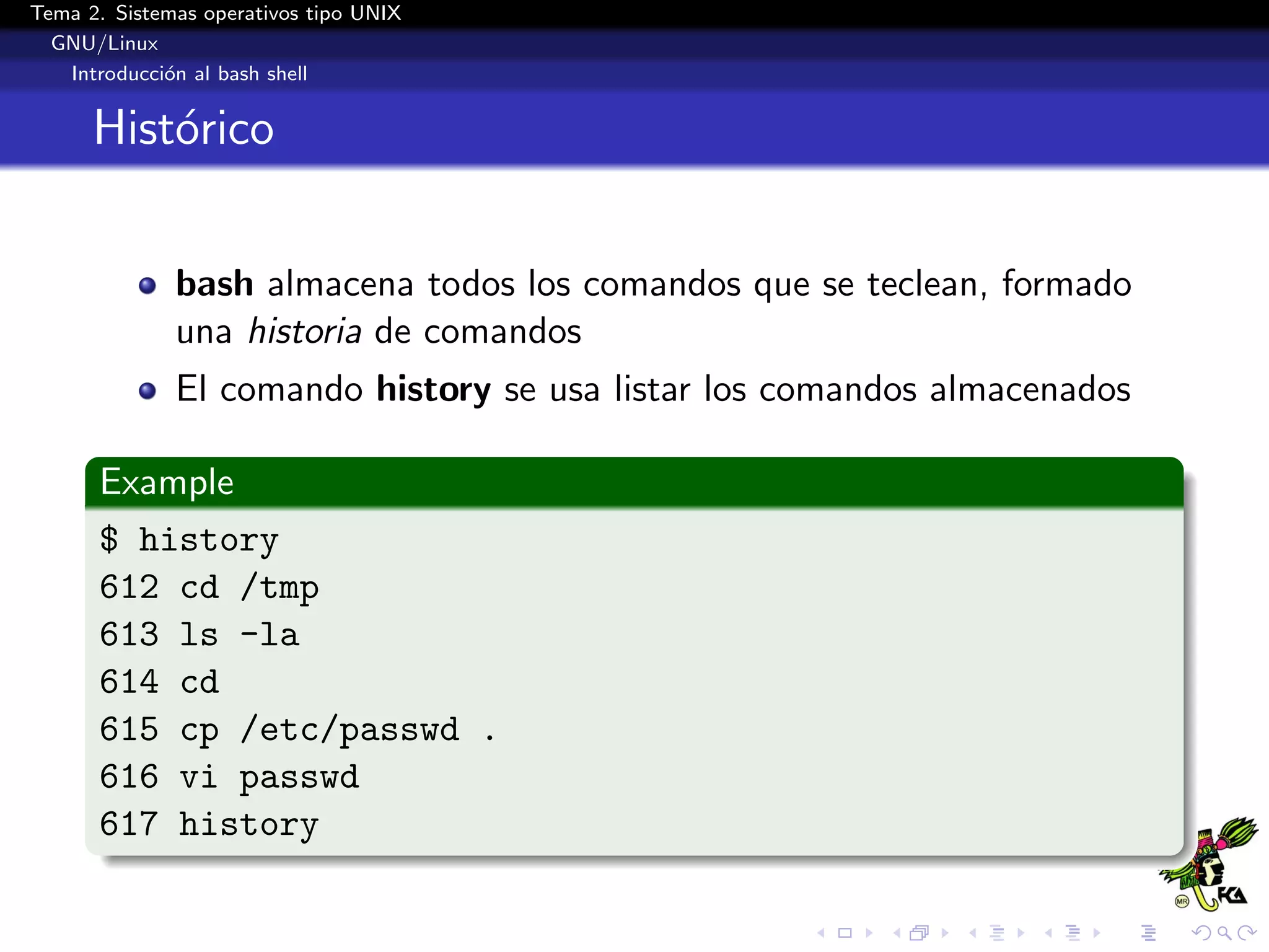 Tema 2. Sistemas operativos tipo UNIX
  GNU/Linux
   Introducci´n al bash shell
             o


      Hist´rico
          o


              bash almacena todos los comandos que se teclean, formado
              una historia de comandos
              El comando history se usa listar los comandos almacenados

      Example
      $ history
      612 cd /tmp
      613 ls -la
      614 cd
      615 cp /etc/passwd .
      616 vi passwd
      617 history
 