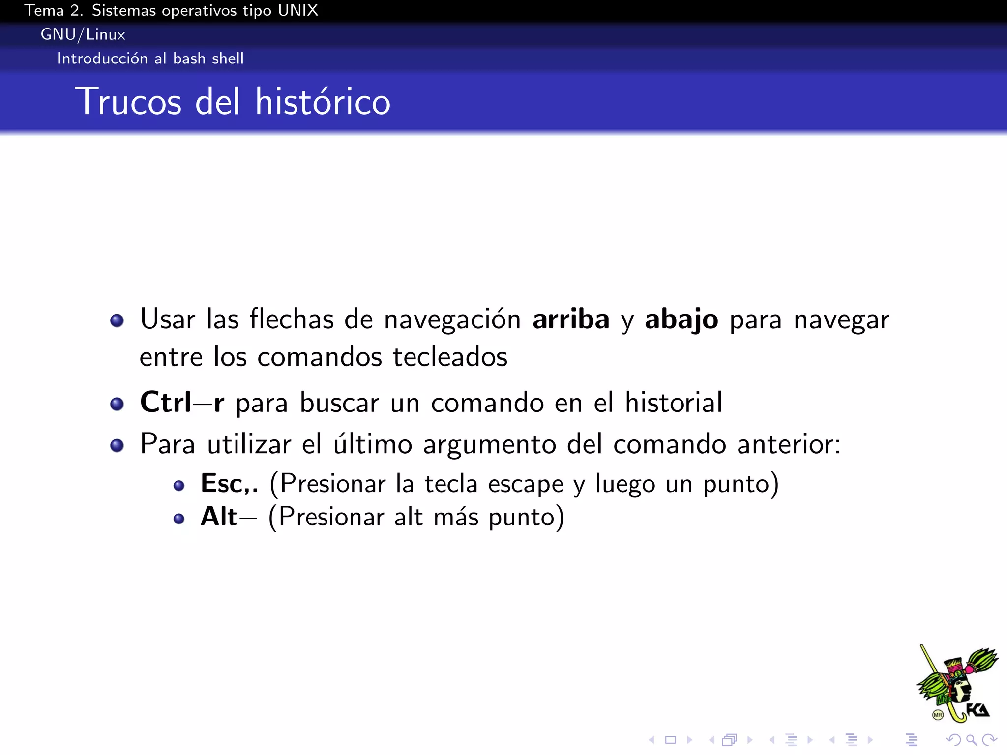 Tema 2. Sistemas operativos tipo UNIX
  GNU/Linux
   Introducci´n al bash shell
             o


      Trucos del hist´rico
                     o




              Usar las ﬂechas de navegaci´n arriba y abajo para navegar
                                         o
              entre los comandos tecleados
              Ctrl−r para buscar un comando en el historial
              Para utilizar el ultimo argumento del comando anterior:
                               ´
                      Esc,. (Presionar la tecla escape y luego un punto)
                      Alt− (Presionar alt m´s punto)
                                             a
 