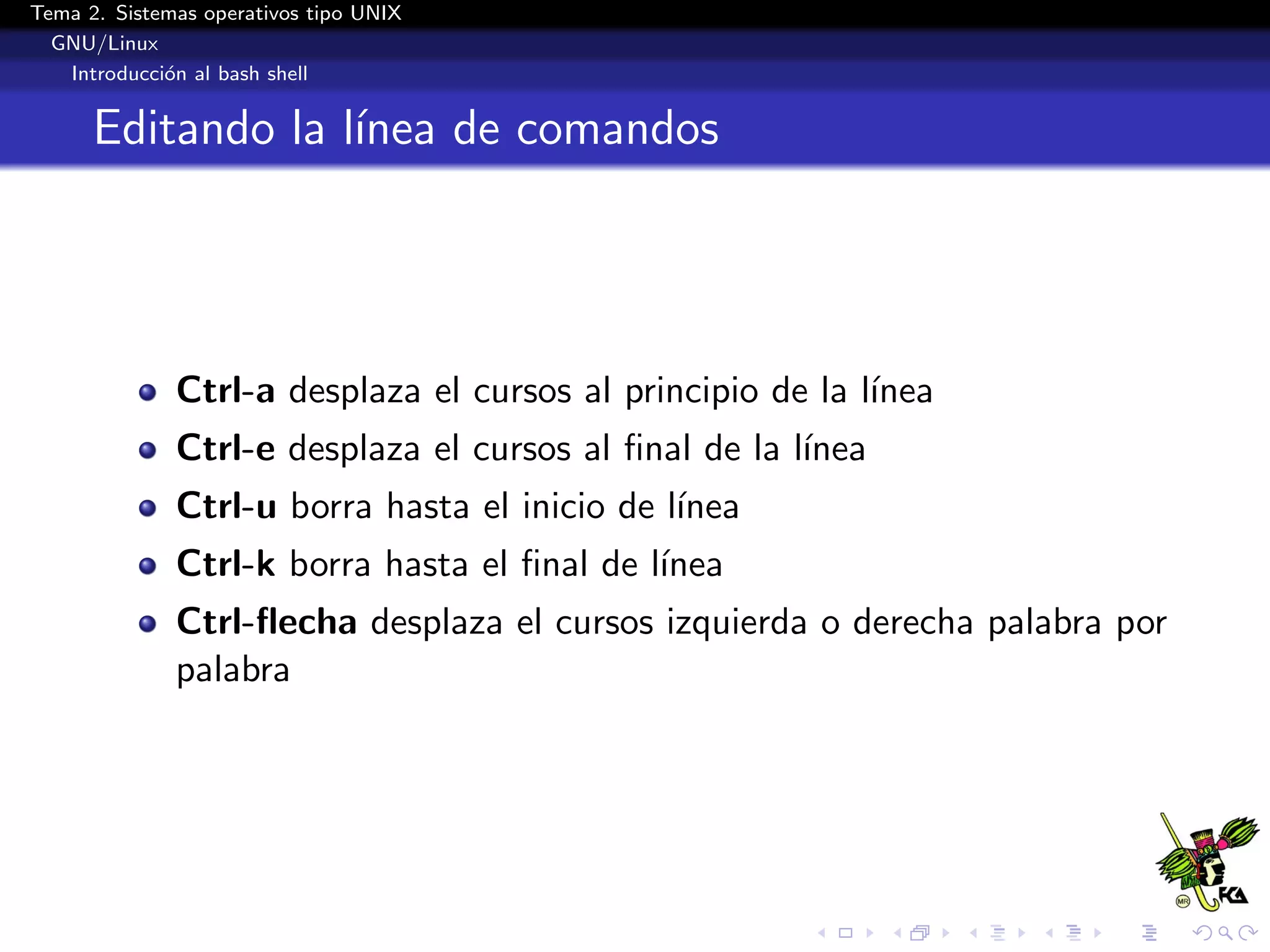Tema 2. Sistemas operativos tipo UNIX
  GNU/Linux
   Introducci´n al bash shell
             o


      Editando la l´
                   ınea de comandos




              Ctrl-a desplaza el cursos al principio de la l´
                                                            ınea
              Ctrl-e desplaza el cursos al ﬁnal de la l´
                                                       ınea
              Ctrl-u borra hasta el inicio de l´
                                               ınea
              Ctrl-k borra hasta el ﬁnal de l´
                                             ınea
              Ctrl-ﬂecha desplaza el cursos izquierda o derecha palabra por
              palabra
 