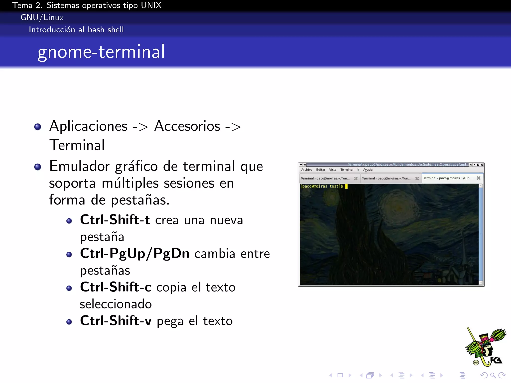 Tema 2. Sistemas operativos tipo UNIX
  GNU/Linux
   Introducci´n al bash shell
             o


      gnome-terminal


         Aplicaciones -> Accesorios ->
         Terminal
         Emulador gr´ﬁco de terminal que
                     a
         soporta m´ltiples sesiones en
                   u
         forma de pesta˜as.
                        n
                Ctrl-Shift-t crea una nueva
                pesta˜a
                      n
                Ctrl-PgUp/PgDn cambia entre
                pesta˜as
                      n
                Ctrl-Shift-c copia el texto
                seleccionado
                Ctrl-Shift-v pega el texto
 