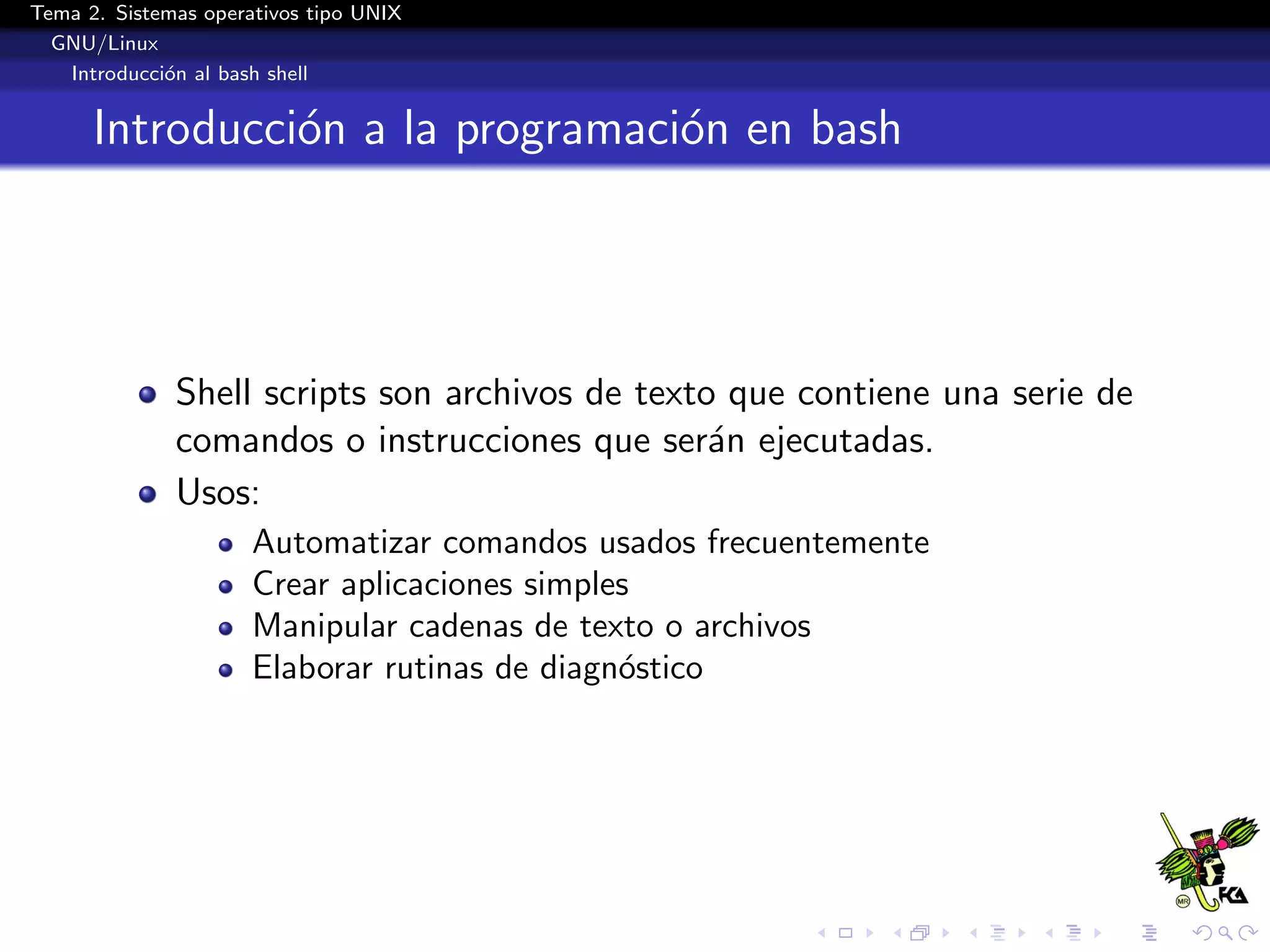 Tema 2. Sistemas operativos tipo UNIX
  GNU/Linux
   Introducci´n al bash shell
             o


      Introducci´n a la programaci´n en bash
                o                 o




              Shell scripts son archivos de texto que contiene una serie de
              comandos o instrucciones que ser´n ejecutadas.
                                                 a
              Usos:
                      Automatizar comandos usados frecuentemente
                      Crear aplicaciones simples
                      Manipular cadenas de texto o archivos
                      Elaborar rutinas de diagn´stico
                                               o
 