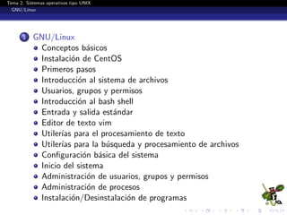 Tema 2. Sistemas operativos tipo UNIX
  GNU/Linux




       1   GNU/Linux
            Conceptos b´sicos
                           a
            Instalaci´n de CentOS
                      o
            Primeros pasos
            Introducci´n al sistema de archivos
                        o
            Usuarios, grupos y permisos
            Introducci´n al bash shell
                        o
            Entrada y salida est´ndar
                                 a
            Editor de texto vim
            Utiler´ para el procesamiento de texto
                  ıas
            Utiler´ para la b´squeda y procesamiento de archivos
                  ıas          u
            Conﬁguraci´n b´sica del sistema
                          o a
            Inicio del sistema
            Administraci´n de usuarios, grupos y permisos
                           o
            Administraci´n de procesos
                           o
            Instalaci´n/Desinstalaci´n de programas
                      o             o
 