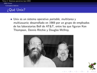 Tema 2. Sistemas operativos tipo UNIX
  GNU/Linux
   Conceptos b´sicos
               a


      ¿Qu´ Unix?
         e

              Unix es un sistema operativo portable, multitarea y
              multiusuario; desarrollado en 1969 por un grupo de empleados
              de los laboratorios Bell de AT&T, entre los que ﬁguran Ken
              Thompson, Dennis Ritchie y Douglas McIlroy.
 