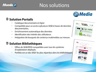  Solution Portails
– Catalogue documentaire en ligne
– Compatible pour un accès à plusieurs SIGB et bases de données
documentaires,
– Enrichissement automatique des données
– Identification des intérêts des utilisateurs
– Intégration de bouquets de contenus multimédias sur mesure.
 Solution Bibliothèques
– Offres de SIGB/RFID compatibles avec tous les systèmes
d’exploitation déployés.
– Porfolio est un des SIGB les plus répandus dans les bibliothèques
Nos solutions
 
