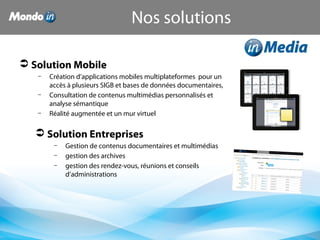  Solution Mobile
– Création d’applications mobiles multiplateformes pour un
accès à plusieurs SIGB et bases de données documentaires,
– Consultation de contenus multimédias personnalisés et
analyse sémantique
– Réalité augmentée et un mur virtuel
 Solution Entreprises
– Gestion de contenus documentaires et multimédias
– gestion des archives
– gestion des rendez-vous, réunions et conseils
d’administrations
Nos solutions
 
