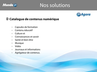  Catalogue de contenus numérique
– Capsules de formation
– Contenu éducatif
– Culture et
– Connaissances et savoir
– Santé et bien-être
– Musique
– Vidéo
– Journaux et informations
– Agrégateur de contenus.
Nos solutions
 