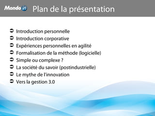 Plan de la présentation
 Introduction personnelle
 Introduction corporative
 Expériences personnelles en agilité
 Formalisation de la méthode (logicielle)
 Simple ou complexe ?
 La société du savoir (postindustrielle)
 Le mythe de l'innovation
 Vers la gestion 3.0
 