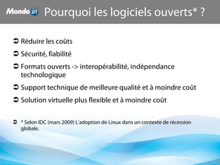  Réduire les coûts
 Sécurité, fiabilité
 Formats ouverts -> interopérabilité, indépendance
technologique
 Support technique de meilleure qualité et à moindre coût
 Solution virtuelle plus flexible et à moindre coût
 * Selon IDC (mars 2009) L'adoption de Linux dans un contexte de récession
globale.
Pourquoi les logiciels ouverts* ?
 