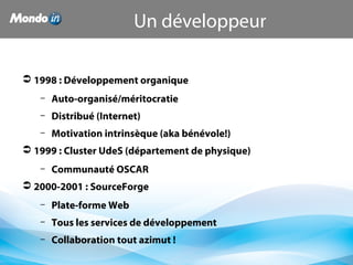  1998 : Développement organique
– Auto-organisé/méritocratie
– Distribué (Internet)
– Motivation intrinsèque (aka bénévole!)
 1999 : Cluster UdeS (département de physique)
– Communauté OSCAR
 2000-2001 : SourceForge
– Plate-forme Web
– Tous les services de développement
– Collaboration tout azimut !
Un développeur
 