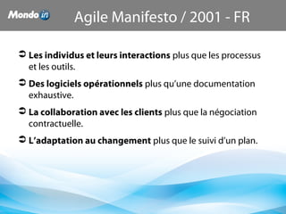  Les individus et leurs interactions plus que les processus 
et les outils.
 Des logiciels opérationnels plus qu’une documentation 
exhaustive.
 La collaboration avec les clients plus que la négociation 
contractuelle.
 L’adaptation au changement plus que le suivi d’un plan.
Agile Manifesto / 2001 - FR
 