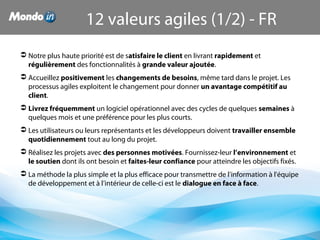  Notre plus haute priorité est de satisfaire le client en livrant rapidement et 
régulièrement des fonctionnalités à grande valeur ajoutée.
 Accueillez positivement les changements de besoins, même tard dans le projet. Les 
processus agiles exploitent le changement pour donner un avantage compétitif au 
client.
 Livrez fréquemment un logiciel opérationnel avec des cycles de quelques semaines à 
quelques mois et une préférence pour les plus courts.
 Les utilisateurs ou leurs représentants et les développeurs doivent travailler ensemble 
quotidiennement tout au long du projet.
 Réalisez les projets avec des personnes motivées. Fournissez-leur l’environnement et 
le soutien dont ils ont besoin et faites-leur confiance pour atteindre les objectifs fixés.
 La méthode la plus simple et la plus efficace pour transmettre de l’information à l'équipe 
de développement et à l’intérieur de celle-ci est le dialogue en face à face.
12 valeurs agiles (1/2) - FR
 
