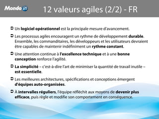  Un logiciel opérationnel est la principale mesure d’avancement.
 Les processus agiles encouragent un rythme de développement durable. 
Ensemble, les commanditaires, les développeurs et les utilisateurs devraient 
être capables de maintenir indéfiniment un rythme constant.
 Une attention continue à l'excellence technique et à une bonne 
conception renforce l’agilité.
 La simplicité – c’est-à-dire l’art de minimiser la quantité de travail inutile – 
est essentielle.
 Les meilleures architectures, spécifications et conceptions émergent 
d'équipes auto-organisées.
 À intervalles réguliers, l'équipe réfléchit aux moyens de devenir plus 
efficace, puis règle et modifie son comportement en conséquence.
12 valeurs agiles (2/2) - FR
 