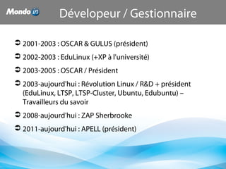 2001-2003 : OSCAR & GULUS (président) 
 2002-2003 : EduLinux (+XP à l'université)
 2003-2005 : OSCAR / Président
 2003-aujourd'hui : Révolution Linux / R&D + président 
(EduLinux, LTSP, LTSP-Cluster, Ubuntu, Edubuntu) – 
Travailleurs du savoir
 2008-aujourd'hui : ZAP Sherbrooke
 2011-aujourd'hui : APELL (président)
Dévelopeur / Gestionnaire
 