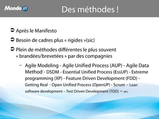  Après le Manifesto
 Besoin de cadres plus « rigides »(sic)
 Plein de méthodes différentes le plus souvent 
« brandées/brevetées » par des compagnies
– Agile Modeling - Agile Unified Process (AUP) - Agile Data 
Method - DSDM - Essential Unified Process (EssUP) - Extreme 
programming (XP) - Feature Driven Development (FDD) - 
Getting Real  - Open Unified Process (OpenUP) - Scrum  - Lean 
software development – Test Driven Development (TDD) – etc.
Des méthodes !
 
