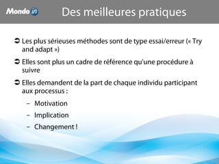 Les plus sérieuses méthodes sont de type essai/erreur (« Try 
and adapt »)
 Elles sont plus un cadre de référence qu'une procédure à 
suivre
 Elles demandent de la part de chaque individu participant 
aux processus :
– Motivation
– Implication
– Changement !
Des meilleures pratiques
 
