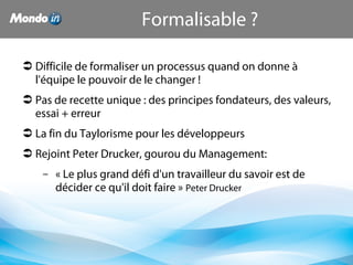  Difficile de formaliser un processus quand on donne à 
l'équipe le pouvoir de le changer !
 Pas de recette unique : des principes fondateurs, des valeurs, 
essai + erreur
 La fin du Taylorisme pour les développeurs
 Rejoint Peter Drucker, gourou du Management:
– « Le plus grand défi d'un travailleur du savoir est de 
décider ce qu'il doit faire » Peter Drucker
Formalisable ?
 