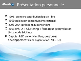 Présentation personnelle
 1998 : première contribution logiciel libre
 1999 : rejoint un consortium international
 2002-2004 : président du consortium
 2003 : Ph. D. + Clustering + fondateur de Révolution
Linux et de EduLinux
 Depuis : R&D en logiciel libre, gestion et
développement d'une organisation (2.0 3.0)→
 
