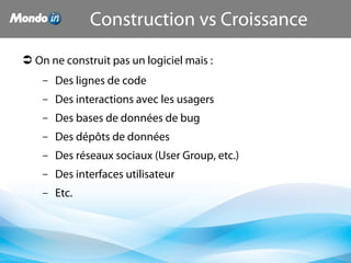  On ne construit pas un logiciel mais :
– Des lignes de code
– Des interactions avec les usagers
– Des bases de données de bug
– Des dépôts de données
– Des réseaux sociaux (User Group, etc.)
– Des interfaces utilisateur
– Etc.
Construction vs Croissance
 