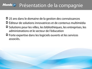Présentation de la compagnie
 25 ans dans le domaine de la gestion des connaissances
 Éditeur de solutions innovatrices et de contenus multimédia
 Solutions pour les villes, les bibliothèques, les entreprises, les
administrations et le secteur de l’éducation
 Forte expertise dans les logiciels ouverts et les services
associés.
 