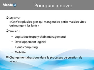  Maxime :
« Ce n'est plus les gros qui mangent les petits mais les vites
qui mangent les lents »
 Vrai en :
– Logistique (supply chain management)
– Développement logiciel
– Cloud computing
– Mobilité
 Changement drastique dans le processus de création de
valeur
Pourquoi innover
 
