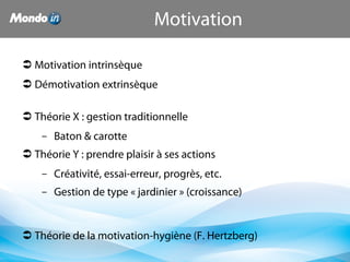 Motivation
 Motivation intrinsèque
 Démotivation extrinsèque
 Théorie X : gestion traditionnelle
– Baton & carotte
 Théorie Y : prendre plaisir à ses actions
– Créativité, essai-erreur, progrès, etc.
– Gestion de type « jardinier » (croissance)
 Théorie de la motivation-hygiène (F. Hertzberg)
 