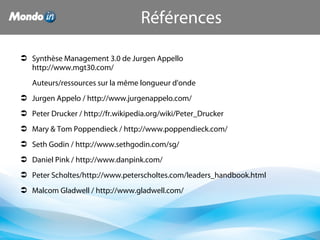 Références
 Synthèse Management 3.0 de Jurgen Appello
http://www.mgt30.com/
Auteurs/ressources sur la même longueur d'onde
 Jurgen Appelo / http://www.jurgenappelo.com/
 Peter Drucker / http://fr.wikipedia.org/wiki/Peter_Drucker
 Mary & Tom Poppendieck / http://www.poppendieck.com/
 Seth Godin / http://www.sethgodin.com/sg/
 Daniel Pink / http://www.danpink.com/
 Peter Scholtes/http://www.peterscholtes.com/leaders_handbook.html
 Malcom Gladwell / http://www.gladwell.com/
 