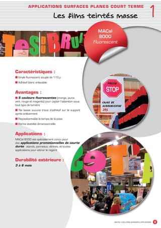 1
                          A PPL I C ATI O N S SU R FACES PLANES CO U R T T E RME

                                            Les films teintés masse




                                                                                                          ‘
                                                                       MACal
                                                                       8000
                                                                    Fluorescent




             Caractéristiques :
             ■ Vinyle fluorescent souple de 110 μ
             ■ Adhésif blanc enlevable


             Avantages :
             ■ 5 couleurs fluorescentes (orange, jaune,
             vert, rouge et magenta) pour capter l’attention sous
             tout type de lumière
             ■ Ne laisse aucune trace d’adhésif sur le support
             après enlèvement
             ■ Repositionnable le temps de la pose
             ■ Bonne stabilité dimensionnelle


             Applications :
             MACal 8000 est spécialement conçu pour
             des applications promotionnelles de courte
             durée : stands, panneaux, vitrines, et toutes
             applications pour attirer le regard


             Durabilité extérieure :
             3 à 6 mois




                                                                             MACTAC • SOLUTIONS ADHÉSIVES  APPLICATIONS   9


MACTAC_CAT_APLI_Chap1.indd 9                                                                                        15/11/12 15:10
 