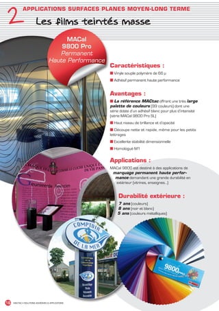 2
               APPLICATIONS SURFACES PLANES MOYEN-LONG TERME

                          Les films teintés masse
                                           MACal
                                         9800 Pro
                                        Permanent
                                     Haute Performance
                                                         Caractéristiques :
                                                         ■ Vinyle souple polymère de 66 µ
                                                         ■ Adhésif permanent haute performance


                                                         Avantages :
                                                         ■ La référence MACtac offrant une très large
                                                         palette de couleurs (99 couleurs) dont une
                                                         série dotée d’un adhésif blanc pour plus d’intensité
                                                         (série MACal 9800 Pro SL)
                                                         ■ Haut niveau de brillance et d’opacité
                                                         ■ Découpe nette et rapide, même pour les petits
                                                         lettrages
                                                         ■ Excellente stabilité dimensionnelle
                                                         ■ Homologué M1


                                                         Applications :
                                                         MACal 9800 est destiné à des applications de
                                                          marquage permanent haute perfor-
                                                           mance demandant une grande durabilité en
                                                           extérieur (vitrines, enseignes…)


                                                              Durabilité extérieure :
                                                             7 ans (couleurs)
                                                             8 ans (noir et blanc)
                                                             5 ans (couleurs métalliques)




 16    MACTAC • SOLUTIONS ADHÉSIVES  APPLICATIONS




MACTAC_CAT_APLI_chap2.indd 16                                                                                   15/11/12 15:11
 
