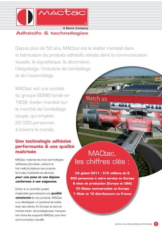 Depuis plus de 50 ans, MACtac est le leader mondial dans
             la fabrication de produits adhésifs utilisés dans la communication
             visuelle, la signalétique, la décoration,
             l’étiquetage, l’industrie de l’emballage
             et de l’assemblage.

             MACtac est une société
             du groupe BEMIS fondé en
             1858, leader mondial sur
             le marché de l’emballage
             souple, qui emploie
             20 000 personnes
             à travers le monde.

             Une technologie adhésive
             performante & une qualité
             maitrisée
                                                               MACtac,
             MACtac maitrise les trois technologies
             adhésives (émulsion, solvant et              les chiffres clés :
             hot melt) et élabore ses propres
             formules d’adhésifs et silicones             CA global 2011 : 575 millions de $
             pour une pose et une dépose                850 personnes à votre service en Europe
             conformes à vos exigences.
                                                         6 sites de production (Europe et USA)
             Grâce à un contrôle qualité                   10 filiales commerciales en Europe
             implacable garantissant une qualité         1 filiale et 10 distributeurs en France
             constante de ses produits, MACtac
             a su développer un partenariat solide
             avec ses clients. En Europe et dans le
             monde entier, de prestigieuses marques
             ont choisi les supports MACtac pour leur
             communication visuelle.
                                                                                     MACTAC • SOLUTIONS ADHÉSIVES & APPLICATIONS   1


MACTAC_CAT_APLI_debut.indd 1                                                                                                15/11/12 14:53
 