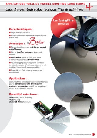 4
       APPLICATIONS TOTAL OU PARTIEL COVERING LONG TERME

       Les films teintés masse TuningFilms

                                                                   Les TuningFilms
                                                                       Brossés

             Caractéristiques :
             ■ Vinyle polymère de 140 μ
             ■ Adhésif permanent renforcé et micro-structuré
             Bubble free


             Avantages :
             ■ Face embossée donnant un très bel aspect
             métal brossé
             ■ Film au toucher soyeux qui accroche la
             lumière
             ■ Pose facile, rapide et sans bulle grâce
             à la technologie adhésive Bubble Free
             ■ Peut être appliqué sur une grande variété de
             surfaces (parties de véhicules, ou accessoires tels
             que téléphones ou ordinateurs portables…)
             ■ Disponible en : Noir, titane, graphite, acier
             et aluminium


             Applications :
             Les TuningFilms Brossés sont spécialement conçus
             pour la personnalisation de véhicules,
             motos ou accessoires en intérieur ou extérieur,
             sur surfaces planes ou courbes


             Durabilité extérieure :
             5 ans (Noir, Titane, Graphite)
             4 ans (Acier)
             2 ans et demi (Aluminium)




                                                                              MACTAC • SOLUTIONS ADHÉSIVES  APPLICATIONS   27


MACTAC_CAT_APLI_chap4.indd 27                                                                                        15/11/12 15:13
 