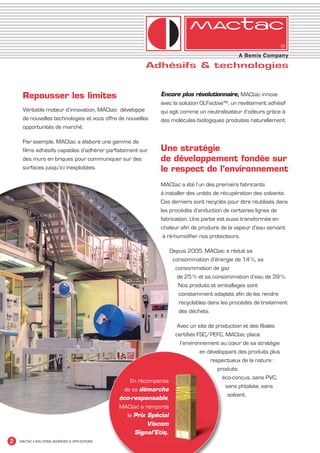 Repousser les limites                                      Encore plus révolutionnaire, MACtac innove
                                                                    avec la solution OLFactive™, un revêtement adhésif
         Véritable moteur d’innovation, MACtac développe            qui agit comme un neutralisateur d’odeurs grâce à
         de nouvelles technologies et vous offre de nouvelles       des molécules biologiques produites naturellement.
         opportunités de marché.

         Par exemple, MACtac a élaboré une gamme de
         films adhésifs capables d’adhérer parfaitement sur         Une stratégie
         des murs en briques pour communiquer sur des               de développement fondée sur
         surfaces jusqu’ici inexploitées.                           le respect de l’environnement
                                                                    MACtac a été l’un des premiers fabricants
                                                                    à installer des unités de récupération des solvants.
                                                                    Ces derniers sont recyclés pour être réutilisés dans
                                                                    les procédés d’enduction de certaines lignes de
                                                                    fabrication. Une partie est aussi transformée en
                                                                    chaleur afin de produire de la vapeur d’eau servant
                                                                     à ré-humidifier nos protecteurs.

                                                                          Depuis 2005, MACtac a réduit sa
                                                                           consommation d’énergie de 14 %, sa
                                                                            consommation de gaz
                                                                             de 25 % et sa consommation d’eau de 39 %.
                                                                             Nos produits et emballages sont
                                                                              constamment adaptés afin de les rendre
                                                                              recyclables dans les procédés de traitement
                                                                              des déchets.

                                                                             Avec un site de production et des filiales
                                                                            certifiés FSC/PEFC, MACtac place
                                                                              l’environnement au cœur de sa stratégie
                                                                                       en développant des produits plus
                                                                                           respectueux de la nature :
                                                                                              produits
                                                                                                éco-conçus, sans PVC,
                                                          En récompense
                                                                                                 sans phtalate, sans
                                                       de sa démarche
                                                                                                  solvant.
                                                     éco-responsable,
                                                     MACtac a remporté
                                                        le Prix Spécial
                                                                Viscom
                                                           Signal’Etiq.
  2    MACTAC • SOLUTIONS ADHÉSIVES & APPLICATIONS




MACTAC_CAT_APLI_debut.indd 2                                                                                                15/11/12 14:53
 