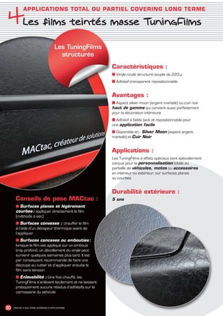 4Les films teintés masse TuningFilms
               APPLICATIONS TOTAL OU PARTIEL COVERING LONG TERME




                                         Les TuningFilms
                                           structurés

                                                            Caractéristiques :
                                                            ■ Vinyle coulé structuré souple de 220 μ
                                                            ■ Adhésif transparent repositionnable


                                                            Avantages :
                                                            ■ Aspect silver moon (argent martelé) ou cuir noir
                                                            haut de gamme qui convient aussi parfaitement
                                                            pour la décoration intérieure
                                                            ■ Adhésif à faible tack et repositionnable pour
                                                            une application facile
                                                            ■ Disponible en : Silver Moon (aspect argent
                                                            martelé) et Cuir Noir


                                                            Applications :
                                                            Les TuningFilms à effets spéciaux sont spécialement
                                                            conçus pour la personnalisation totale ou
                                                            partielle de véhicules, motos ou accessoires
                                                            en intérieur ou extérieur, sur surfaces planes
                                                            ou courbes


                                                            Durabilité extérieure :
         Conseils de pose MACtac :                          5 ans
         ■ Surfaces planes et légèrement
         courbes : appliquer directement le film
         (méthode à sec)
         ■ Surfaces convexes : chauffer le film
         à l’aide d’un décapeur thermique avant de
         l’appliquer
         ■ Surfaces concaves ou embouties            :
         lorsque le film est appliqué sur un embouti
         trop profond, un décollement du vinyle peut
         survenir quelques semaines plus tard. Il est
         par conséquent recommandé de faire une
         découpe au cutter et d’appliquer ensuite le
         film sans tension
         ■ Enlevabilité : Une fois chauffé, les
         TuningFilms s’enlèvent facilement et ne laissent
         pratiquement aucuns résidus d’adhésifs sur la
         carrosserie du véhicule


 30    MACTAC • SOLUTIONS ADHÉSIVES  APPLICATIONS




MACTAC_CAT_APLI_chap4.indd 30                                                                                     15/11/12 15:13
 