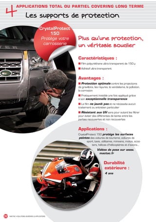 4
               APPLICATIONS TOTAL OU PARTIEL COVERING LONG TERME

                          Les supports de protection
                                           CrystalProtect
                                                150
                                            Protège votre   Plus qu’une protection,
                                             carrosserie    un véritable bouclier

                                                            Caractéristiques :
                                                            ■ Film polyuréthane ultra transparent de 150 µ
                                                            ■ Adhésif ultra transparent


                                                            Avantages :
                                                            ■ Protection optimale contre les projections
                                                            de gravillons, les rayures, le vandalisme, la pollution,
                                                            la corrosion
                                                            ■ Pratiquement invisible une fois appliqué grâce
                                                            à son exceptionnelle transparence
                                                            ■ Le film ne jaunit pas et ne nécessite aucun
                                                            traitement ou entretien particulier
                                                            ■ Résistant aux UV sans pour autant les filtrer
                                                            pour éviter des différentes de teinte entre les
                                                            parties recouvertes et non recouvertes


                                                            Applications :
                                                            CrystalProtect 150 protège les surfaces
                                                            peintes des voitures de tourisme, voitures de
                                                                   sport, taxis, utilitaires, minivans, motos, scoo-
                                                                       ters, hélices d’hélicoptères et d’avions…
                                                                             Vidéos de pose sur www.
                                                                              mactac.fr


                                                                                   Durabilité
                                                                                   extérieure :
                                                                                    4 ans




 32    MACTAC • SOLUTIONS ADHÉSIVES  APPLICATIONS




MACTAC_CAT_APLI_chap4.indd 32                                                                                          15/11/12 15:13
 