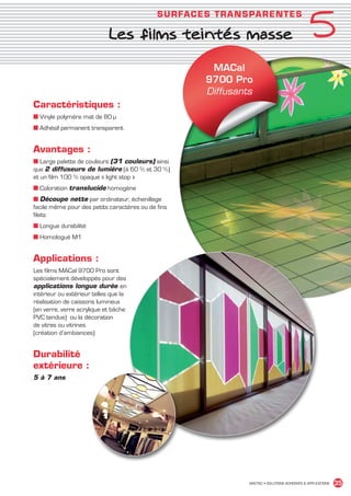 5
                                                          SU R FACES T R ANSPAR ENT E S

                                          Les films teintés masse

                                                                    MACal
                                                                   9700 Pro
                                                                   Diffusants
             Caractéristiques :
             ■ Vinyle polymère mat de 80 µ
             ■ Adhésif permanent transparent


             Avantages :
             ■ Large palette de couleurs (31 couleurs) ainsi
             que 2 diffuseurs de lumière (à 60 % et 30 %)
             et un film 100 % opaque « light stop »
             ■ Coloration translucide homogène
             ■ Découpe nette par ordinateur, échenillage
             facile même pour des petits caractères ou de fins
             filets
             ■ Longue durabilité
             ■ Homologué M1


             Applications :
             Les films MACal 9700 Pro sont
             spécialement développés pour des
             applications longue durée en
             intérieur ou extérieur telles que la
             réalisation de caissons lumineux
             (en verre, verre acrylique et bâche
             PVC tendue) ou la décoration
             de vitres ou vitrines
             (création d’ambiances)


             Durabilité
             extérieure :
             5 à 7 ans




                                                                            MACTAC • SOLUTIONS ADHÉSIVES  APPLICATIONS   35


MACTAC_CAT_APLI_chap5.indd 35                                                                                      15/11/12 15:13
 